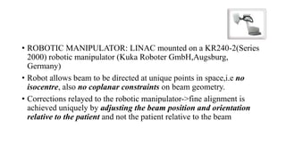 • ROBOTIC MANIPULATOR: LINAC mounted on a KR240-2(Series
2000) robotic manipulator (Kuka Roboter GmbH,Augsburg,
Germany)
• Robot allows beam to be directed at unique points in space,i.e no
isocentre, also no coplanar constraints on beam geometry.
• Corrections relayed to the robotic manipulator->fine alignment is
achieved uniquely by adjusting the beam position and orientation
relative to the patient and not the patient relative to the beam
 
