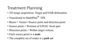 Treatment Planning
• 3D image acquisition- Target and OAR delineation
• Transferred to MultiPlan® TPS
• Beam-> Vector->Source point and direction point
• Source point-> Position of LINAC focal spot
• Direction point-> Within target volume
• Each source point is a node
• The complete set of nodes is a path set
 
