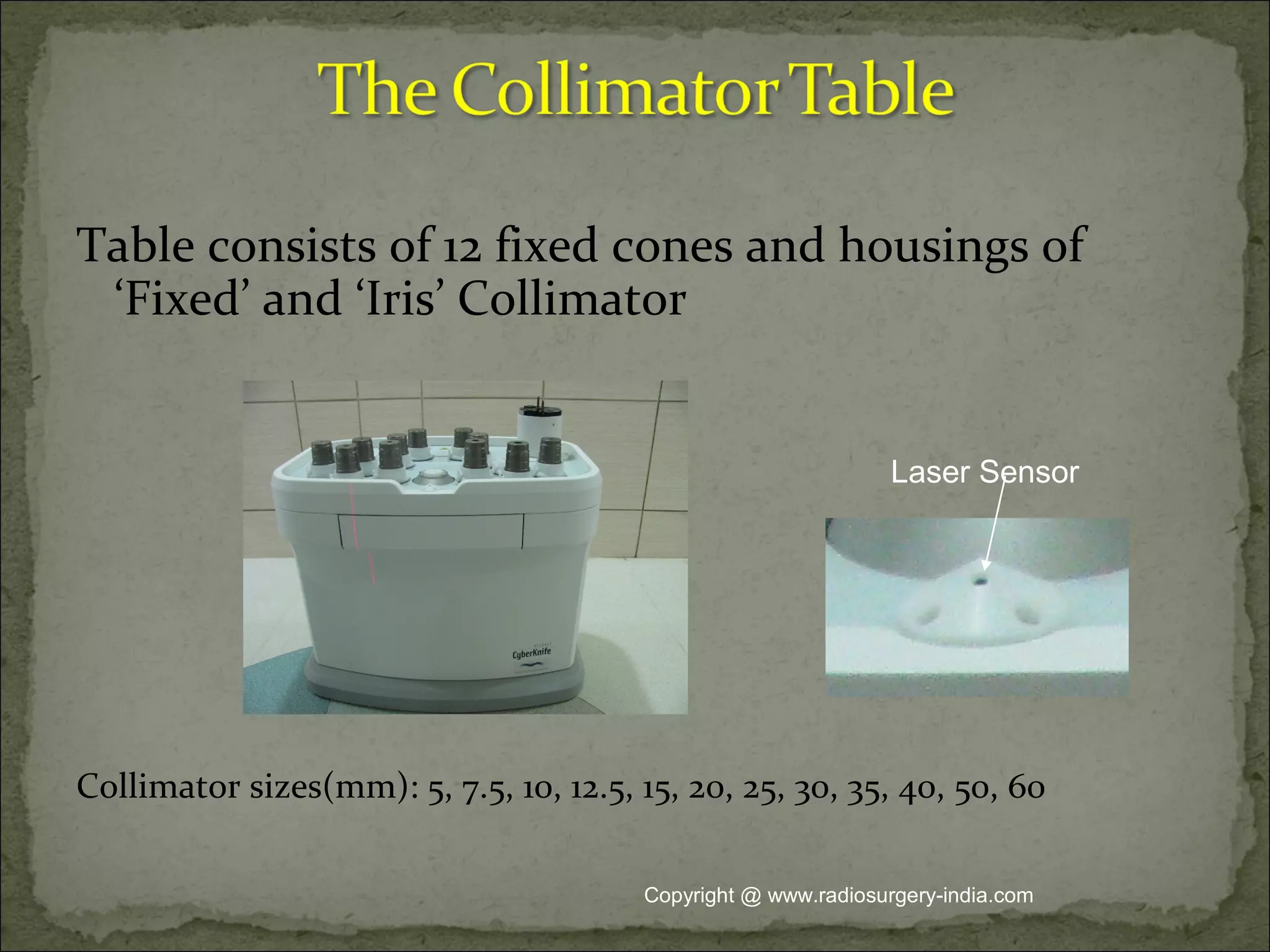 Table consists of 12 fixed cones and housings of
‘Fixed’ and ‘Iris’ Collimator
Collimator sizes(mm): 5, 7.5, 10, 12.5, 15, 20, 25, 30, 35, 40, 50, 60
Laser Sensor
Copyright @ www.radiosurgery-india.com
 