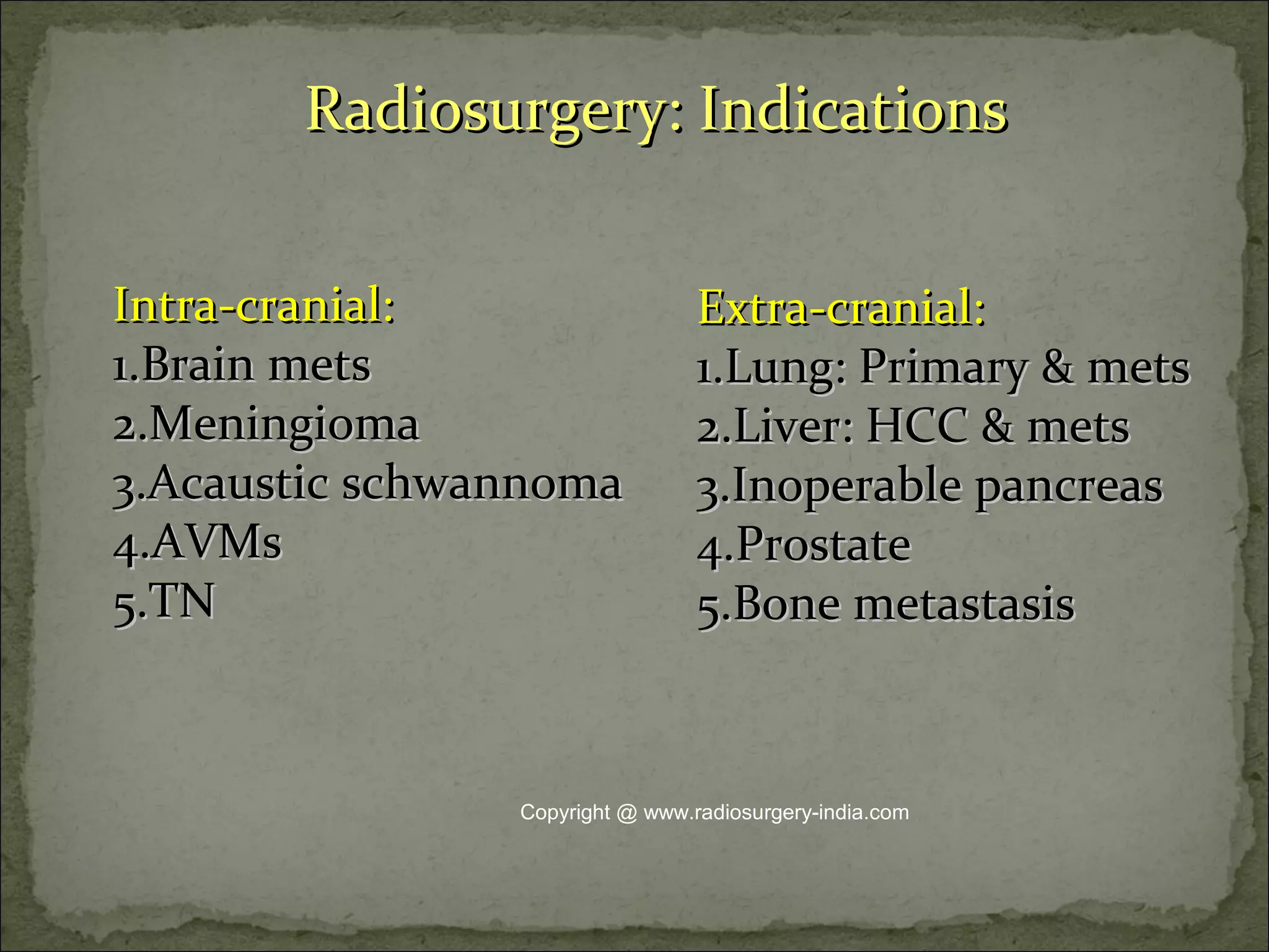 Radiosurgery: IndicationsRadiosurgery: Indications
Intra-cranial:Intra-cranial:
1.1.Brain metsBrain mets
2.2.MeningiomaMeningioma
3.3.Acaustic schwannomaAcaustic schwannoma
4.4.AVMsAVMs
5.5.TNTN
Extra-cranial:Extra-cranial:
1.1.Lung: Primary & metsLung: Primary & mets
2.2.Liver: HCC & metsLiver: HCC & mets
3.3.Inoperable pancreasInoperable pancreas
4.4.ProstateProstate
5.5.Bone metastasisBone metastasis
Copyright @ www.radiosurgery-india.com
 
