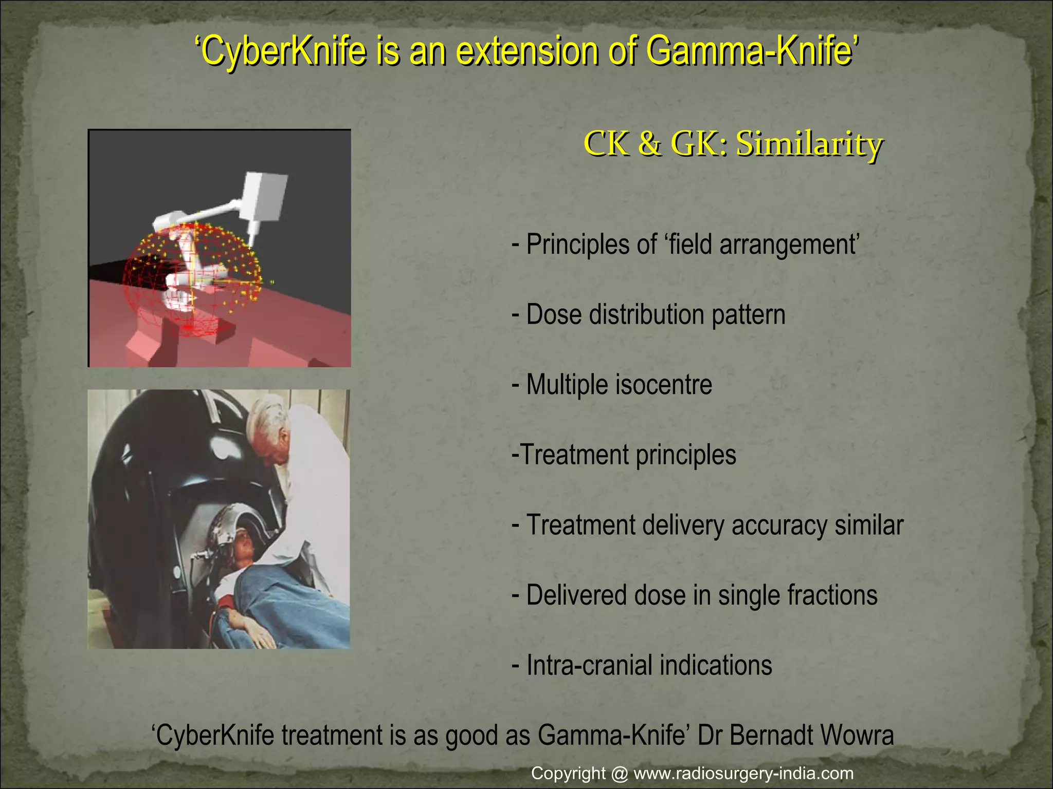 ‘‘CyberKnife is an extension of Gamma-Knife’CyberKnife is an extension of Gamma-Knife’
- Principles of ‘field arrangement’
- Dose distribution pattern
- Multiple isocentre
-Treatment principles
- Treatment delivery accuracy similar
- Delivered dose in single fractions
- Intra-cranial indications
CK & GK: SimilarityCK & GK: Similarity
‘CyberKnife treatment is as good as Gamma-Knife’ Dr Bernadt Wowra
Copyright @ www.radiosurgery-india.com
 