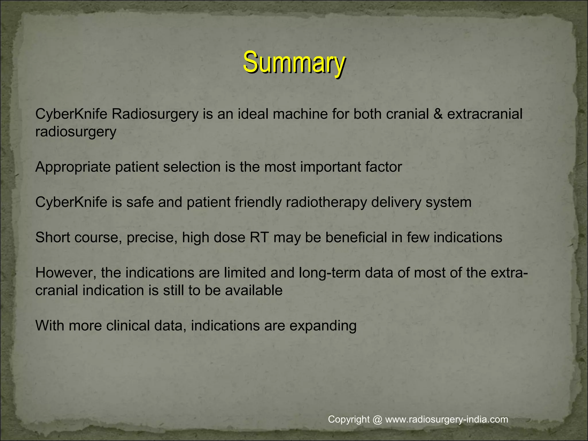 SummarySummary
CyberKnife Radiosurgery is an ideal machine for both cranial & extracranial
radiosurgery
Appropriate patient selection is the most important factor
CyberKnife is safe and patient friendly radiotherapy delivery system
Short course, precise, high dose RT may be beneficial in few indications
However, the indications are limited and long-term data of most of the extra-
cranial indication is still to be available
With more clinical data, indications are expanding
Copyright @ www.radiosurgery-india.com
 