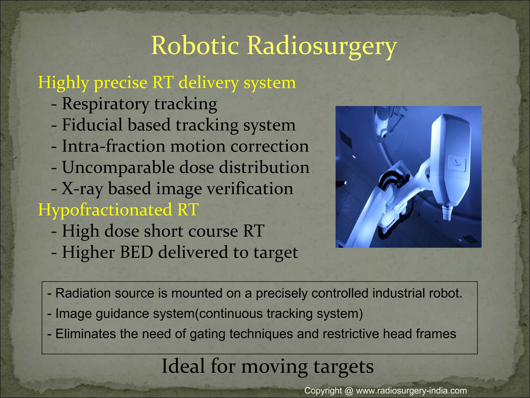Robotic Radiosurgery
Highly precise RT delivery system
- Respiratory tracking
- Fiducial based tracking system
- Intra-fraction motion correction
- Uncomparable dose distribution
- X-ray based image verification
Hypofractionated RT
- High dose short course RT
- Higher BED delivered to target
Ideal for moving targets
- Radiation source is mounted on a precisely controlled industrial robot.
- Image guidance system(continuous tracking system)
- Eliminates the need of gating techniques and restrictive head frames
Copyright @ www.radiosurgery-india.com
 
