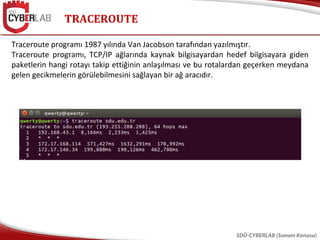 TRACEROUTE
SDÜ-CYBERLAB (Sunum Konusu)
Traceroute programı 1987 yılında Van Jacobson tarafından yazılmıştır.
Traceroute programı, TCP/IP ağlarında kaynak bilgisayardan hedef bilgisayara giden
paketlerin hangi rotayı takip ettiğinin anlaşılması ve bu rotalardan geçerken meydana
gelen gecikmelerin görülebilmesini sağlayan bir ağ aracıdır.
 