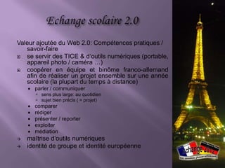 Valeur ajoutée du Web 2.0: Compétences pratiques /
   savoir-faire
  se servir des TICE & d‘outils numériques (portable,
   appareil photo / caméra …)
  coopérer en équipe et binôme franco-allemand
   afin de réaliser un projet ensemble sur une année
   scolaire (la plupart du temps à distance)
       parler / communiquer
         sens plus large: au quotidien
         sujet bien précis ( = projet)
       comparer
       rédiger
       présenter / reporter
       exploiter
       médiation
   maîtrise d’outils numériques
   identité de groupe et identité européenne
 