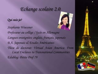 Qui suis-je?

Stephanie Woessner
Professeur au collège / lycée en Allemagne
Langues enseignées: anglais, français, japonais
B.A. Japonais & Etudes Américaines
Thèse de doctorat: Virtual Asian America: From
   Local Enclaves to Transnational Communities
Edublog: Petite Prof 79
 