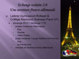        Leibniz Gymnasium Rottweil &
        Collège Raymond Queneau Paris (Ve)
           échange 2012 = échange 1.75
               projets modernes (Allemagne)
                blog
                Gazette
                Vidéo-Trottoir
               projet moderne + projet traditionnel (France)
                blog
                journal de bord
               entraide en binômes franco-allemands
 