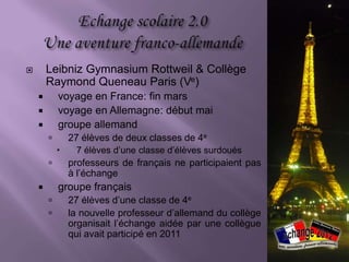        Leibniz Gymnasium Rottweil & Collège
        Raymond Queneau Paris (Ve)
           voyage en France: fin mars
           voyage en Allemagne: début mai
           groupe allemand
               27 élèves de deux classes de 4e
                7 élèves d’une classe d’élèves surdoués
               professeurs de français ne participaient pas
                à l’échange
           groupe français
               27 élèves d’une classe de 4e
               la nouvelle professeur d’allemand du collège
                organisait l’échange aidée par une collègue
                qui avait participé en 2011
 