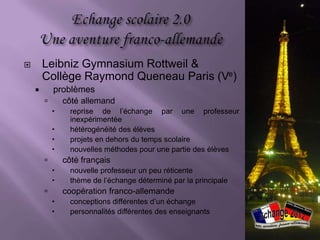        Leibniz Gymnasium Rottweil &
        Collège Raymond Queneau Paris
        (Ve)
           problèmes
               côté allemand
                reprise de l’échange par une professeur
                 inexpérimentée
                hétérogénéité des élèves
                projets en dehors du temps scolaire
                nouvelles méthodes pour une partie des
                 élèves
               côté français
                Reprise de l’échange par une nouvelle
                 professeur
                thème de l’échange déterminé à l’avance
 