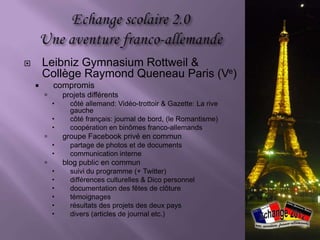        Leibniz Gymnasium Rottweil &
        Collège Raymond Queneau Paris (Ve)
           compromis
               projets différents
                 côté allemand: Vidéo-trottoir & Gazette: La rive
                  gauche
                 côté français: journal de bord, (le Romantisme)
                 coopération en binômes franco-allemands
               groupe Facebook privé en commun
                 partage de photos et de documents
                 communication interne
               blog public en commun
                 suivi du programme (+ Twitter)
                 différences culturelles & Dico personnel
                 documentation des fêtes de clôture
                 témoignages
                 résultats des projets des deux pays
                 divers (articles de journal etc.)
 