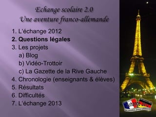 1. L‘échange 2012
2. Questions légales
3. Les projets
   a) Blog
   b) Vidéo-Trottoir
   c) La Gazette de la Rive Gauche
4. Chronologie (enseignants & élèves)
5. Résultats
6. Difficultés
7. L‘échange 2013
 