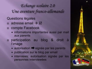 Questions légales
 adresse email  

 compte Facebook
       informations importantes aussi par mail
        aux parents
   participation au blog & droit à
    l‘image
     autorisation    signée par les parents
     publication sur le blog par email
     interviews: autorisation signée par les
      personnes interviewées
 