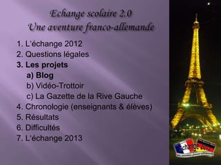 1. L‘échange 2012
2. Questions légales
3. Les projets
   a) Blog
   b) Vidéo-Trottoir
   c) La Gazette de la Rive Gauche
4. Chronologie (enseignants & élèves)
5. Résultats
6. Difficultés
7. L‘échange 2013
 