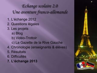1. L‘échange 2012
2. Questions légales
3. Les projets
   a) Blog
   b) Vidéo-Trottoir
   c) La Gazette de la Rive Gauche
4. Chronologie (enseignants & élèves)
5. Résultats
6. Difficultés
7. L‘échange 2013
 