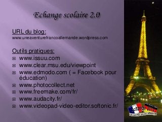 URL du blog:
www.uneaventurefrancoallemande.wordpress.com


Outils pratiques:
 www.issuu.com
 www.clear.msu.edu/viewpoint
 www.edmodo.com ( = Facebook pour
  éducation)
 www.photocollect.net
 www.freemake.com/fr/
 www.audacity.fr/
 www.videopad-video-editor.softonic.fr/
 