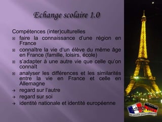 Compétences (inter)culturelles
 faire la connaissance d’une région en
  France
 connaître la vie d‘un élève du même âge
  en France (famille, loisirs, école)
 s’adapter à une autre vie que celle qu’on
  connaît
 analyser les différences et les similarités
  entre la vie en France et celle en
  Allemagne
 regard sur l‘autre
 regard sur soi
 identité nationale et identité européenne
 