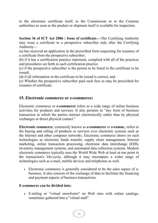 to the electronic certificate itself, to the Commission or to the Customs
authorities as soon as the product or shipment itself is available for inspection.


Section 36 of ICT Act 2006 : Issue of certificate.—The Certifying Authority
may issue a certificate to a prospective subscriber only after the Certifying
Authority—
(a) has received an application in the prescribed form requesting for issuance of
a certificate from the prospective subscriber;
(b) if it has a certification practice statement, complied with all of the practices
and procedures set forth in such certification practice
(c) if the prospective subscriber is the person to be listed in the certificate to be
issued;
(d) if all information in the certificate to be issued is correct; and
(e) Whether the prospective subscriber paid such fees as may be prescribed for
issuance of certificate.


15. Electronic commerce or e-commerce:
Electronic commerce or e-commerce refers to a wide range of online business
activities for products and services. It also pertains to ―any form of business
transaction in which the parties interact electronically rather than by physical
exchanges or direct physical contact.‖

Electronic commerce, commonly known as e-commerce or e-comm., refers to
the buying and selling of products or services over electronic systems such as
the Internet and other computer networks. Electronic commerce draws on such
technologies as electronic funds transfer, supply chain management, Internet
marketing, online transaction processing, electronic data interchange (EDI),
inventory management systems, and automated data collection systems. Modern
electronic commerce typically uses the World Wide Web at least at one point in
the transaction's life-cycle, although it may encompass a wider range of
technologies such as e-mail, mobile devices and telephones as well.

      Electronic commerce is generally considered to be the sales aspect of e-
      business. It also consists of the exchange of data to facilitate the financing
      and payment aspects of business transactions.

E-commerce can be divided into:

      E-tailing or "virtual storefronts" on Web sites with online catalogs,
      sometimes gathered into a "virtual mall"



                                         10
 