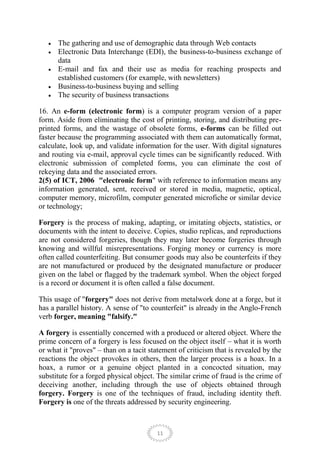 The gathering and use of demographic data through Web contacts
      Electronic Data Interchange (EDI), the business-to-business exchange of
      data
      E-mail and fax and their use as media for reaching prospects and
      established customers (for example, with newsletters)
      Business-to-business buying and selling
      The security of business transactions

16. An e-form (electronic form) is a computer program version of a paper
form. Aside from eliminating the cost of printing, storing, and distributing pre-
printed forms, and the wastage of obsolete forms, e-forms can be filled out
faster because the programming associated with them can automatically format,
calculate, look up, and validate information for the user. With digital signatures
and routing via e-mail, approval cycle times can be significantly reduced. With
electronic submission of completed forms, you can eliminate the cost of
rekeying data and the associated errors.
2(5) of ICT, 2006 "electronic form" with reference to information means any
information generated, sent, received or stored in media, magnetic, optical,
computer memory, microfilm, computer generated microfiche or similar device
or technology;

Forgery is the process of making, adapting, or imitating objects, statistics, or
documents with the intent to deceive. Copies, studio replicas, and reproductions
are not considered forgeries, though they may later become forgeries through
knowing and willful misrepresentations. Forging money or currency is more
often called counterfeiting. But consumer goods may also be counterfeits if they
are not manufactured or produced by the designated manufacture or producer
given on the label or flagged by the trademark symbol. When the object forged
is a record or document it is often called a false document.

This usage of "forgery" does not derive from metalwork done at a forge, but it
has a parallel history. A sense of "to counterfeit" is already in the Anglo-French
verb forger, meaning "falsify."

A forgery is essentially concerned with a produced or altered object. Where the
prime concern of a forgery is less focused on the object itself – what it is worth
or what it "proves" – than on a tacit statement of criticism that is revealed by the
reactions the object provokes in others, then the larger process is a hoax. In a
hoax, a rumor or a genuine object planted in a concocted situation, may
substitute for a forged physical object. The similar crime of fraud is the crime of
deceiving another, including through the use of objects obtained through
forgery. Forgery is one of the techniques of fraud, including identity theft.
Forgery is one of the threats addressed by security engineering.



                                        11
 
