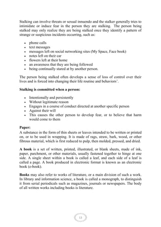Stalking can involve threats or sexual innuendo and the stalker generally tries to
intimidate or induce fear in the person they are stalking. The person being
stalked may only realize they are being stalked once they identify a pattern of
strange or suspicious incidents occurring, such as:

      phone calls
      text messages
      messages left on social networking sites (My Space, Face book)
      notes left on their car
      flowers left at their home
      an awareness that they are being followed
      being continually stared at by another person.

The person being stalked often develops a sense of loss of control over their
lives and is forced into changing their life routine and behaviors’.

Stalking is committed when a person:

      Intentionally and persistently
      Without legitimate reason
      Engages in a course of conduct directed at another specific person
      Against their will
      This causes the other person to develop fear, or to believe that harm
      would come to them

Paper:
A substance in the form of thin sheets or leaves intended to be written or printed
on, or to be used in wrapping. It is made of rags, straw, bark, wood, or other
fibrous material, which is first reduced to pulp, then molded, pressed, and dried.

A book is a set of written, printed, illustrated, or blank sheets, made of ink,
paper, parchment, or other materials, usually fastened together to hinge at one
side. A single sheet within a book is called a leaf, and each side of a leaf is
called a page. A book produced in electronic format is known as an electronic
book (e-book).

Books may also refer to works of literature, or a main division of such a work.
In library and information science, a book is called a monograph, to distinguish
it from serial periodicals such as magazines, journals or newspapers. The body
of all written works including books is literature.




                                        13
 