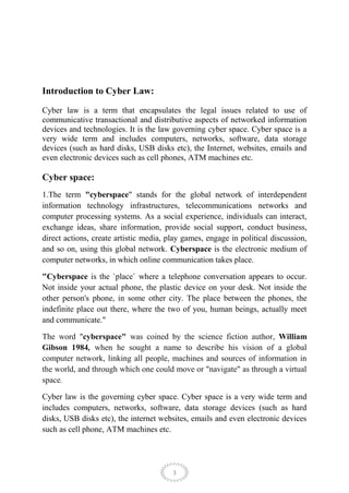 Introduction to Cyber Law:

Cyber law is a term that encapsulates the legal issues related to use of
communicative transactional and distributive aspects of networked information
devices and technologies. It is the law governing cyber space. Cyber space is a
very wide term and includes computers, networks, software, data storage
devices (such as hard disks, USB disks etc), the Internet, websites, emails and
even electronic devices such as cell phones, ATM machines etc.

Cyber space:
1.The term "cyberspace" stands for the global network of interdependent
information technology infrastructures, telecommunications networks and
computer processing systems. As a social experience, individuals can interact,
exchange ideas, share information, provide social support, conduct business,
direct actions, create artistic media, play games, engage in political discussion,
and so on, using this global network. Cyberspace is the electronic medium of
computer networks, in which online communication takes place.

"Cyberspace is the `place` where a telephone conversation appears to occur.
Not inside your actual phone, the plastic device on your desk. Not inside the
other person's phone, in some other city. The place between the phones, the
indefinite place out there, where the two of you, human beings, actually meet
and communicate."

The word "cyberspace" was coined by the science fiction author, William
Gibson 1984, when he sought a name to describe his vision of a global
computer network, linking all people, machines and sources of information in
the world, and through which one could move or "navigate" as through a virtual
space.

Cyber law is the governing cyber space. Cyber space is a very wide term and
includes computers, networks, software, data storage devices (such as hard
disks, USB disks etc), the internet websites, emails and even electronic devices
such as cell phone, ATM machines etc.




                                        3
 