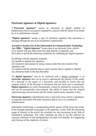 Electronic signature & Digital signature:
2."Electronic signature" means an electronic or digital method of
identification that is executed or adopted by a person with the intent to be bound
by or to authenticate a record.

"Digital signature" means a type of electronic signature that transforms a
message through the use of an asymmetric cryptosystem.

Account to Section 2(1) of the Information & Communication Technology
Act, 2006. : "digital signature" means data in an electronic form, which--
(a) is related with any other electronic data directly or logically; and
(b) is able to satisfy the following conditions for validating the digital signature-
-
(i) affixing with the signatory uniquely;
(ii) capable to identify the signatory;
(iii) created in safe manner or using a means under the sole control of the
signatory; and
(iv) related with the attached data in such a manner that is capable to identify
any alteration made in the data thereafter.

“A digital signature” (not to be confused with a digital certificate) is an
electronic signature that can be used to authenticate the identity of the sender
of a message or the signer of a document, and possibly to ensure that the
original content of the message or document that has been sent is unchanged.
Digital signatures are easily transportable, cannot be imitated by someone else,
and can be automatically time-stamped. The ability to ensure that the original
signed message arrived means that the sender cannot easily repudiate it later.

Electronic signature: Identification data in electronic form which is attached to
or logically associated with other electronic data to serve as a method of
authentication.

Information Technology is encapsulating all the aspects of life across the world.
It has brought transition from paper to the paperless world. With the increasing
usage of internet in the world, the criminals are also increasing in the field of
information technology. The cyber criminals are able to use the software by
creating it themselves and manipulating it for their own benefits. It is happening
only because of the simplicity of crimes.



                                          4
 