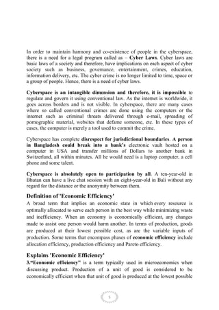 In order to maintain harmony and co-existence of people in the cyberspace,
there is a need for a legal program called as – Cyber Laws. Cyber laws are
basic laws of a society and therefore, have implications on each aspect of cyber
society such as business, governance, entertainment, crimes, education,
information delivery, etc. The cyber crime is no longer limited to time, space or
a group of people. Hence, there is a need of cyber laws.

Cyberspace is an intangible dimension and therefore, it is impossible to
regulate and govern it using conventional law. As the internet is worldwide, it
goes across borders and is not visible. In cyberspace, there are many cases
where so called conventional crimes are done using the computers or the
internet such as criminal threats delivered through e-mail, spreading of
pornographic material, websites that defame someone, etc. In these types of
cases, the computer is merely a tool used to commit the crime.

Cyberspace has complete disrespect for jurisdictional boundaries. A person
in Bangladesh could break into a bank’s electronic vault hosted on a
computer in USA and transfer millions of Dollars to another bank in
Switzerland, all within minutes. All he would need is a laptop computer, a cell
phone and some talent.

Cyberspace is absolutely open to participation by all. A ten-year-old in
Bhutan can have a live chat session with an eight-year-old in Bali without any
regard for the distance or the anonymity between them.

Definition of 'Economic Efficiency'
A broad term that implies an economic state in which every resource is
optimally allocated to serve each person in the best way while minimizing waste
and inefficiency. When an economy is economically efficient, any changes
made to assist one person would harm another. In terms of production, goods
are produced at their lowest possible cost, as are the variable inputs of
production. Some terms that encompass phases of economic efficiency include
allocation efficiency, production efficiency and Pareto efficiency.

Explains 'Economic Efficiency'
3.“Economic efficiency” is a term typically used in microeconomics when
discussing product. Production of a unit of good is considered to be
economically efficient when that unit of good is produced at the lowest possible


                                        5
 