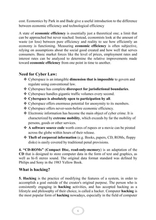 cost. Economics by Park in and Bade give a useful introduction to the difference
between economic efficiency and technological efficiency

A state of economic efficiency is essentially just a theoretical one; a limit that
can be approached but never reached. Instead, economists look at the amount of
waste (or loss) between pure efficiency and reality to see how efficiently an
economy is functioning. Measuring economic efficiency is often subjective,
relying on assumptions about the social good created and how well that serves
consumers. Basic market forces like the level of prices, employment rates and
interest rates can be analyzed to determine the relative improvements made
toward economic efficiency from one point in time to another.


Need for Cyber Law:
    Cyberspace is an intangible dimension that is impossible to govern and
     regulate using conventional law.
    Cyberspace has complete disrespect for jurisdictional boundaries.
    Cyberspace handles gigantic traffic volumes every second.
    Cyberspace is absolutely open to participation by all.
    Cyberspace offers enormous potential for anonymity to its members.
    Cyberspace offers never-seen-before economic efficiency.
    Electronic information has become the main object of cyber crime. It is
     characterized by extreme mobility, which exceeds by far the mobility of
     persons, goods or other services.
    A software source code worth cores of rupees or a movie can be pirated
     across the globe within hours of their release.
    Theft of corporeal information (e.g. Books, papers, CD, ROMs, floppy
     disks) is easily covered by traditional penal provisions.

4. “CD-ROMs” (Compact Disc, read-only-memory) is an adaptation of the
CD that is designed to store computer data in the form of text and graphics, as
well as hi-fi stereo sound. The original data format standard was defined by
Philips and Sony in the 1983 Yellow Book.

What is hacking?

5. Hacking is the practice of modifying the features of a system, in order to
accomplish a goal outside of the creator's original purpose. The person who is
consistently engaging in hacking activities, and has accepted hacking as a
lifestyle and philosophy of their choice, is called a hacker. Computer hacking is
the most popular form of hacking nowadays, especially in the field of computer



                                        6
 