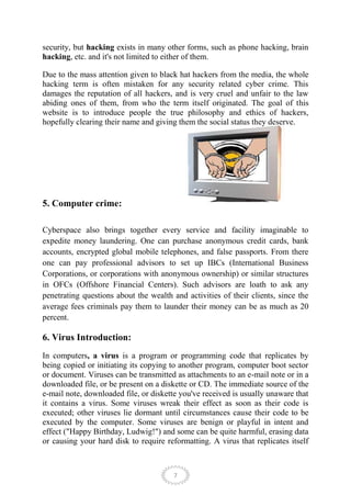 security, but hacking exists in many other forms, such as phone hacking, brain
hacking, etc. and it's not limited to either of them.

Due to the mass attention given to black hat hackers from the media, the whole
hacking term is often mistaken for any security related cyber crime. This
damages the reputation of all hackers, and is very cruel and unfair to the law
abiding ones of them, from who the term itself originated. The goal of this
website is to introduce people the true philosophy and ethics of hackers,
hopefully clearing their name and giving them the social status they deserve.




5. Computer crime:

Cyberspace also brings together every service and facility imaginable to
expedite money laundering. One can purchase anonymous credit cards, bank
accounts, encrypted global mobile telephones, and false passports. From there
one can pay professional advisors to set up IBCs (International Business
Corporations, or corporations with anonymous ownership) or similar structures
in OFCs (Offshore Financial Centers). Such advisors are loath to ask any
penetrating questions about the wealth and activities of their clients, since the
average fees criminals pay them to launder their money can be as much as 20
percent.

6. Virus Introduction:
In computers, a virus is a program or programming code that replicates by
being copied or initiating its copying to another program, computer boot sector
or document. Viruses can be transmitted as attachments to an e-mail note or in a
downloaded file, or be present on a diskette or CD. The immediate source of the
e-mail note, downloaded file, or diskette you've received is usually unaware that
it contains a virus. Some viruses wreak their effect as soon as their code is
executed; other viruses lie dormant until circumstances cause their code to be
executed by the computer. Some viruses are benign or playful in intent and
effect ("Happy Birthday, Ludwig!") and some can be quite harmful, erasing data
or causing your hard disk to require reformatting. A virus that replicates itself



                                        7
 