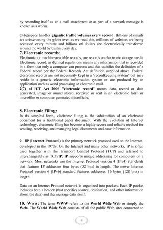 by resending itself as an e-mail attachment or as part of a network message is
known as a worm.

Cyberspace handles gigantic traffic volumes every second. Billions of emails
are crisscrossing the globe even as we read this, millions of websites are being
accessed every minute and billions of dollars are electronically transferred
around the world by banks every day.
7. Electronic records:
Electronic, or machine-readable records, are records on electronic storage media
Electronic record, as defined regulations means any information that is recorded
in a form that only a computer can process and that satisfies the definition of a
Federal record per the Federal Records Act definition supplied above. Federal
electronic records are not necessarily kept in a "recordkeeping system" but may
reside in a generic electronic information system or are produced by an
application such as word processing or electronic mail.
2(7) of ICT Act 2006 "electronic record" means data, record or data
generated, image or sound stored, received or sent in an electronic form or
microfilm or computer generated microfiche;


8. Electronic Filing:
In its simplest form, electronic filing is the substitution of an electronic
document for a traditional paper document. With the evolution of Internet
technology, electronic filing has become a highly secure and reliable method for
sending, receiving, and managing legal documents and case information.


9. IP (Internet Protocol) is the primary network protocol used on the Internet,
developed in the 1970s. On the Internet and many other networks, IP is often
used together with the Transport Control Protocol (TCP) and referred to
interchangeably as TCP/IP. IP supports unique addressing for computers on a
network. Most networks use the Internet Protocol version 4 (IPv4) standards
that features IP addresses four bytes (32 bits) in length. The newer Internet
Protocol version 6 (IPv6) standard features addresses 16 bytes (128 bits) in
length.

Data on an Internet Protocol network is organized into packets. Each IP packet
includes both a header (that specifies source, destination, and other information
about the data) and the message data itself.

10. Www: The term WWW refers to the World Wide Web or simply the
Web. The World Wide Web consists of all the public Web sites connected to


                                        8
 