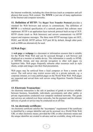 the Internet worldwide, including the client devices (such as computers and cell
phones) that access Web content. The WWW is just one of many applications
of the Internet and computer networks.

11. Definition of HTTP: The Hyper Text Transfer Protocol provides a
standard for Web browsers and servers to communicate. The definition of
HTTP is a technical specification of a network protocol that software must
implement. HTTP is an application layer network protocol built on top of TCP.
HTTP clients (such as Web browsers) and servers communicate via HTTP
request and response messages. The three main HTTP message types are GET,
POST, and HEAD. HTTP utilizes TCP port 80 by default, though other ports
such as 8080 can alternatively be used.

12.Web Page:
A web page or webpage is a document or information resource that is suitable
for the World Wide Web and can be accessed through a web browser and
displayed on a monitor or mobile device. This information is usually in HTML
or XHTML format, and may provide navigation to other web pages via
hypertext links. Web pages frequently subsume other resources such as style
sheets, scripts and images into their final presentation.

Web pages may be retrieved from a local computer or from a remote web
server. The web server may restrict access only to a private network, e.g. a
corporate intranet, or it may publish pages on the World Wide Web. Web pages
are requested and served from web servers using Hypertext Transfer Protocol
(HTTP).


13. Electronic Transaction:
An electronic transaction is the sale or purchase of goods or services whether
between business, households, individuals, governments and other public or
private organizations conducted over computer mediated networks. The goods
and services are ordered over those networks, but the payment and the ultimate
delivery of goods or service may be conducted on or off-line.

14. An electronic certificate:
An electronic certificate satisfies the ―accompany‖ requirement if the certificate
is identified by a unique identifier and can be accessed via a World Wide Web
URL or other electronic means, provided the URL or other electronic means and
the unique identifier are created in advance and are available, along with access



                                        9
 