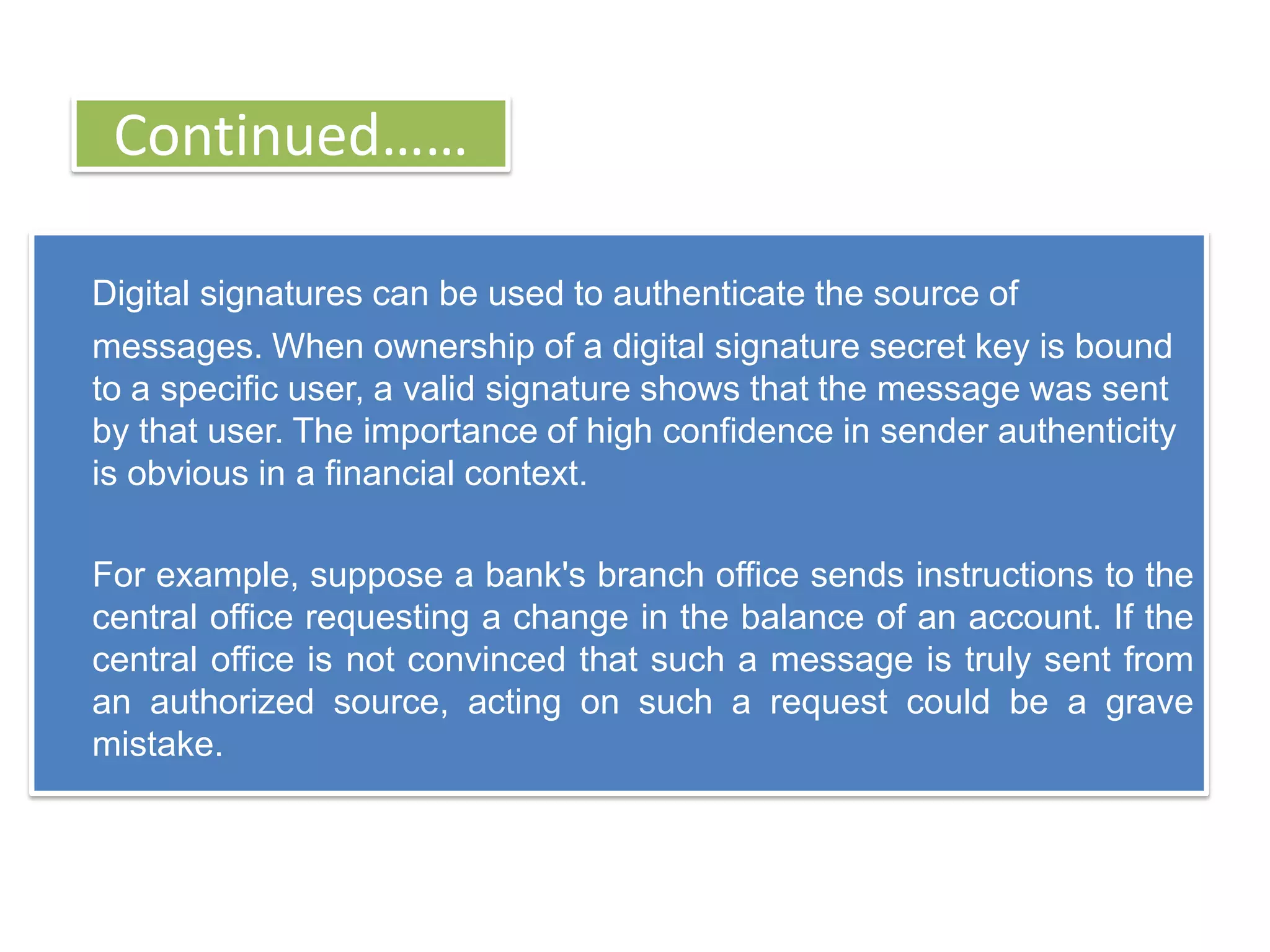 Continued……

Digital signatures can be used to authenticate the source of
messages. When ownership of a digital signature secret key is bound
to a specific user, a valid signature shows that the message was sent
by that user. The importance of high confidence in sender authenticity
is obvious in a financial context.

For example, suppose a bank's branch office sends instructions to the
central office requesting a change in the balance of an account. If the
central office is not convinced that such a message is truly sent from
an authorized source, acting on such a request could be a grave
mistake.
 
