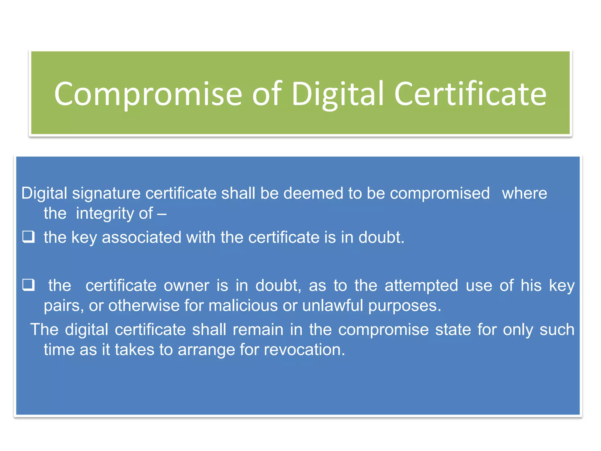 Compromise of Digital Certificate

Digital signature certificate shall be deemed to be compromised where
   the integrity of –
 the key associated with the certificate is in doubt.

 the certificate owner is in doubt, as to the attempted use of his key
  pairs, or otherwise for malicious or unlawful purposes.
 The digital certificate shall remain in the compromise state for only such
  time as it takes to arrange for revocation.
 