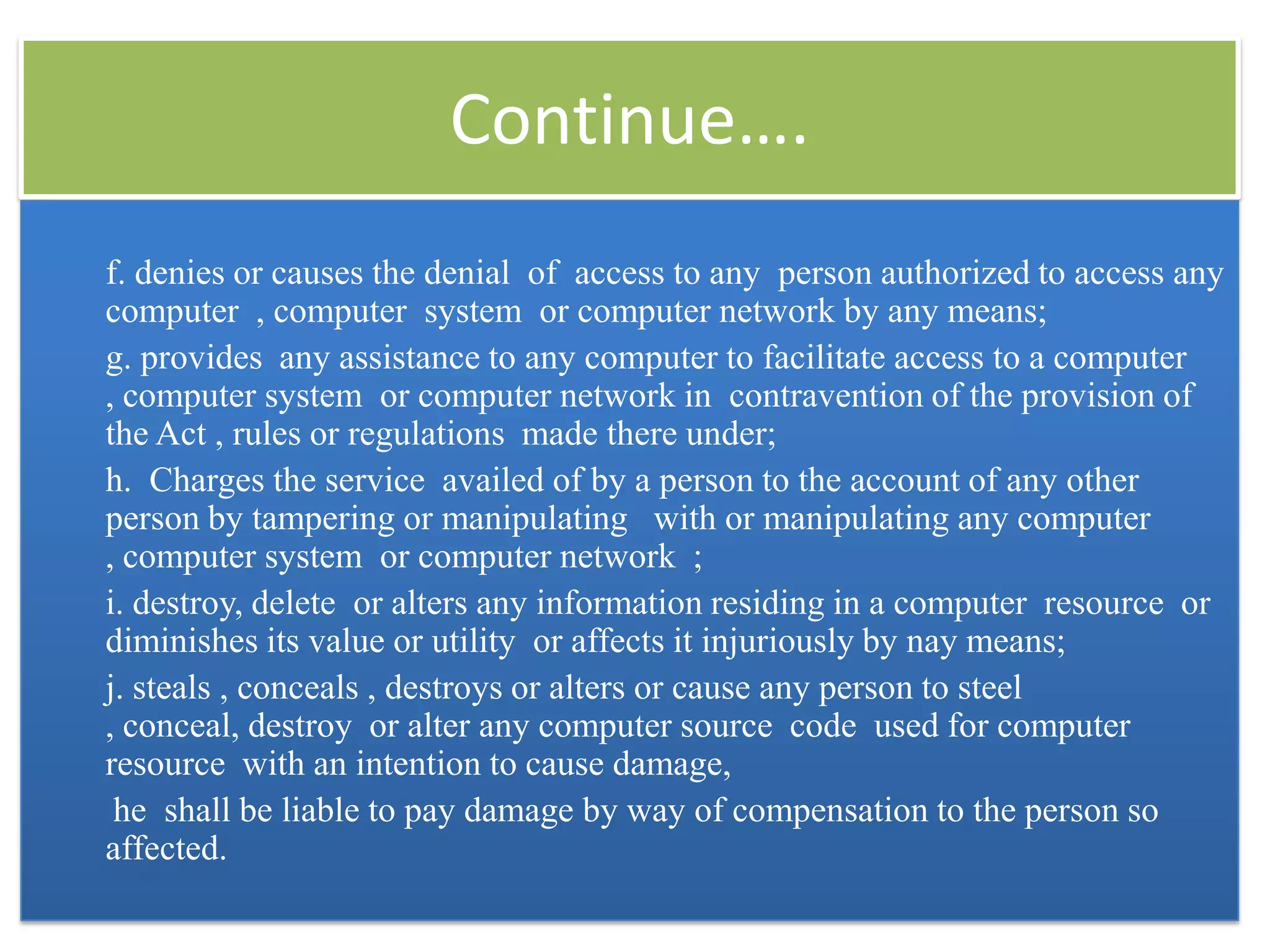 Continue….
f. denies or causes the denial of access to any person authorized to access any
computer , computer system or computer network by any means;
g. provides any assistance to any computer to facilitate access to a computer
, computer system or computer network in contravention of the provision of
the Act , rules or regulations made there under;
h. Charges the service availed of by a person to the account of any other
person by tampering or manipulating with or manipulating any computer
, computer system or computer network ;
i. destroy, delete or alters any information residing in a computer resource or
diminishes its value or utility or affects it injuriously by nay means;
j. steals , conceals , destroys or alters or cause any person to steel
, conceal, destroy or alter any computer source code used for computer
resource with an intention to cause damage,
 he shall be liable to pay damage by way of compensation to the person so
affected.
 