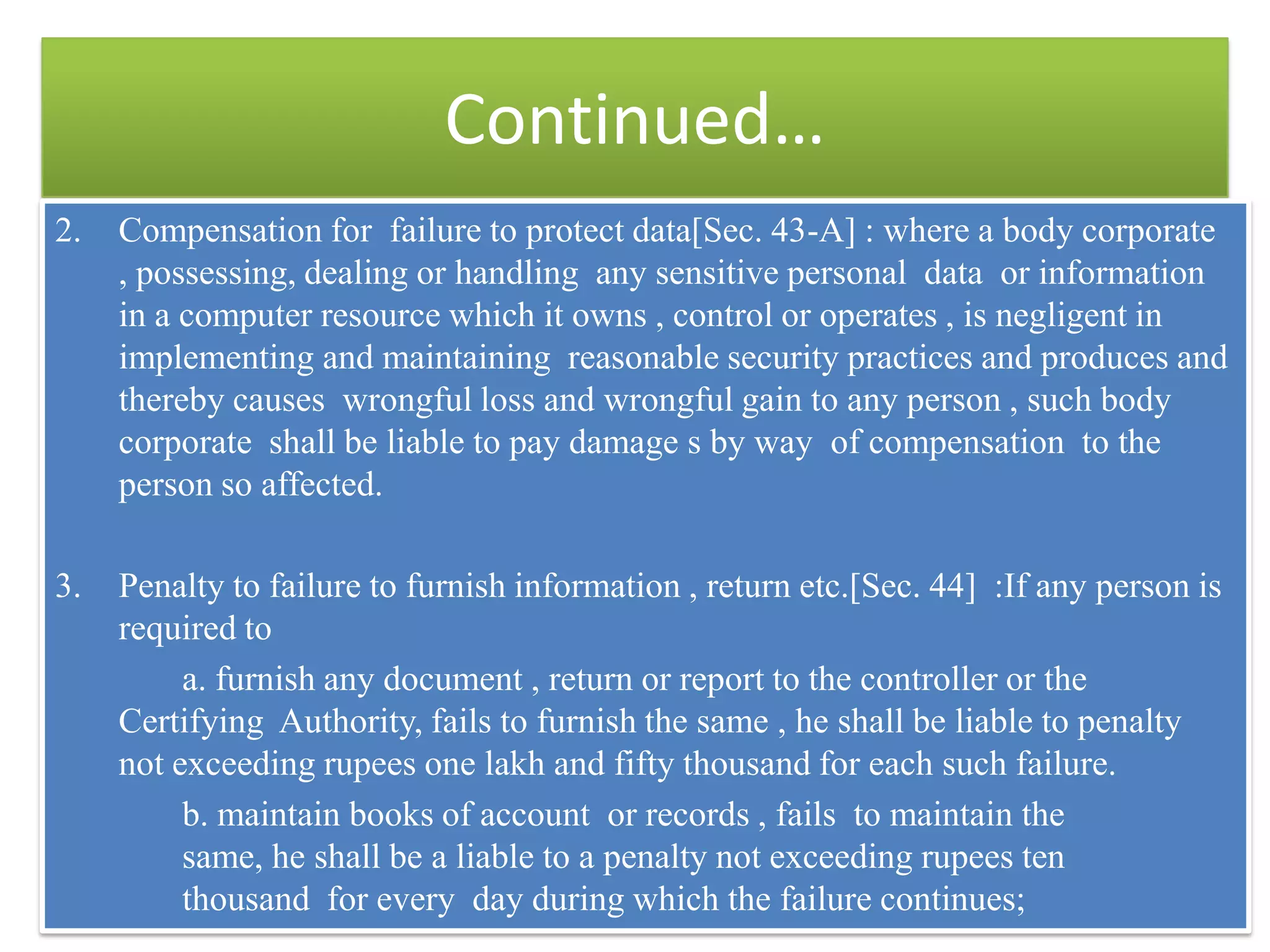 Continued…
2.   Compensation for failure to protect data[Sec. 43-A] : where a body corporate
     , possessing, dealing or handling any sensitive personal data or information
     in a computer resource which it owns , control or operates , is negligent in
     implementing and maintaining reasonable security practices and produces and
     thereby causes wrongful loss and wrongful gain to any person , such body
     corporate shall be liable to pay damage s by way of compensation to the
     person so affected.

3.   Penalty to failure to furnish information , return etc.[Sec. 44] :If any person is
     required to
          a. furnish any document , return or report to the controller or the
     Certifying Authority, fails to furnish the same , he shall be liable to penalty
     not exceeding rupees one lakh and fifty thousand for each such failure.
          b. maintain books of account or records , fails to maintain the
          same, he shall be a liable to a penalty not exceeding rupees ten
          thousand for every day during which the failure continues;
 
