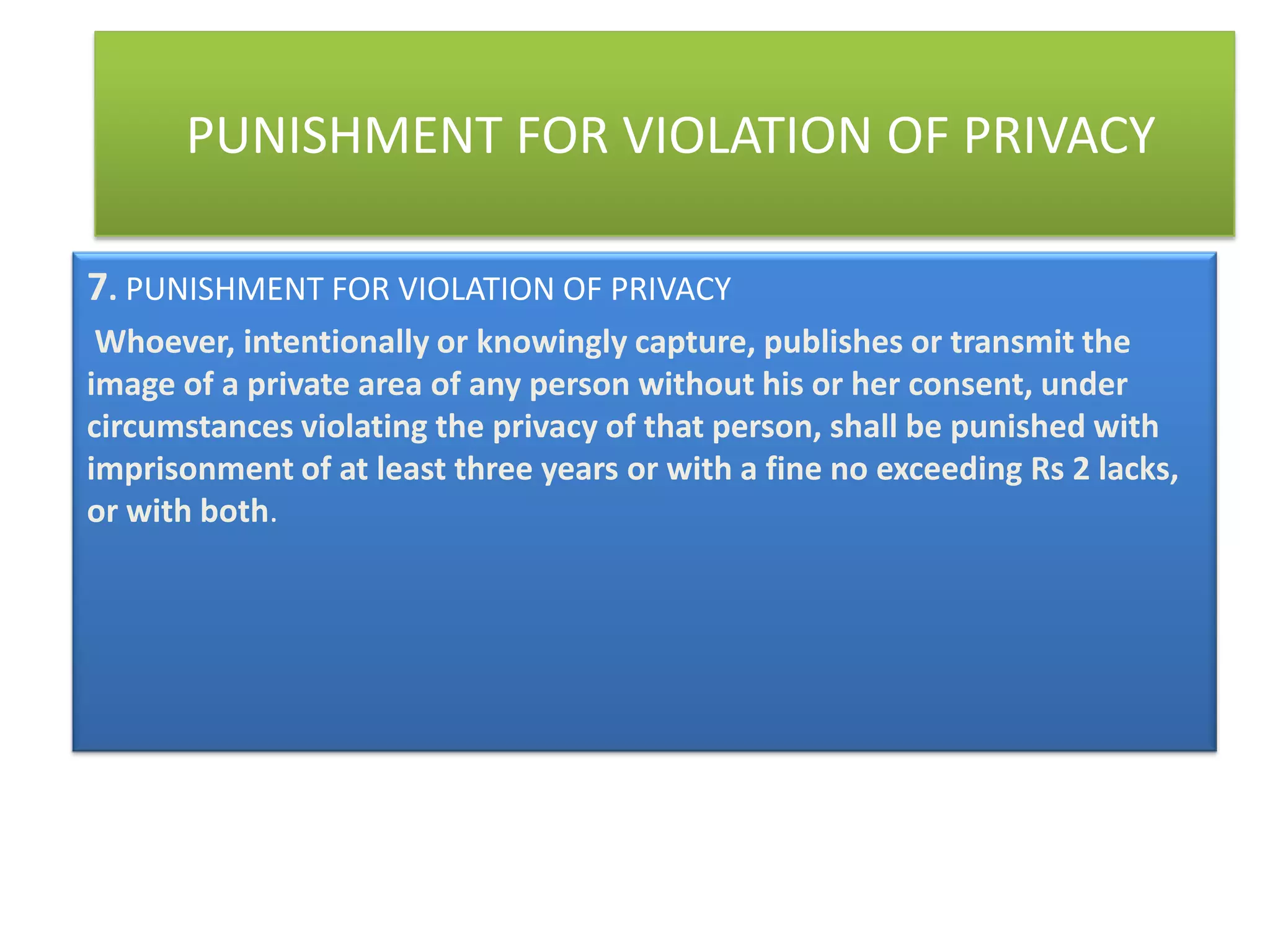 PUNISHMENT FOR VIOLATION OF PRIVACY

7. PUNISHMENT FOR VIOLATION OF PRIVACY
 Whoever, intentionally or knowingly capture, publishes or transmit the
image of a private area of any person without his or her consent, under
circumstances violating the privacy of that person, shall be punished with
imprisonment of at least three years or with a fine no exceeding Rs 2 lacks,
or with both.
 