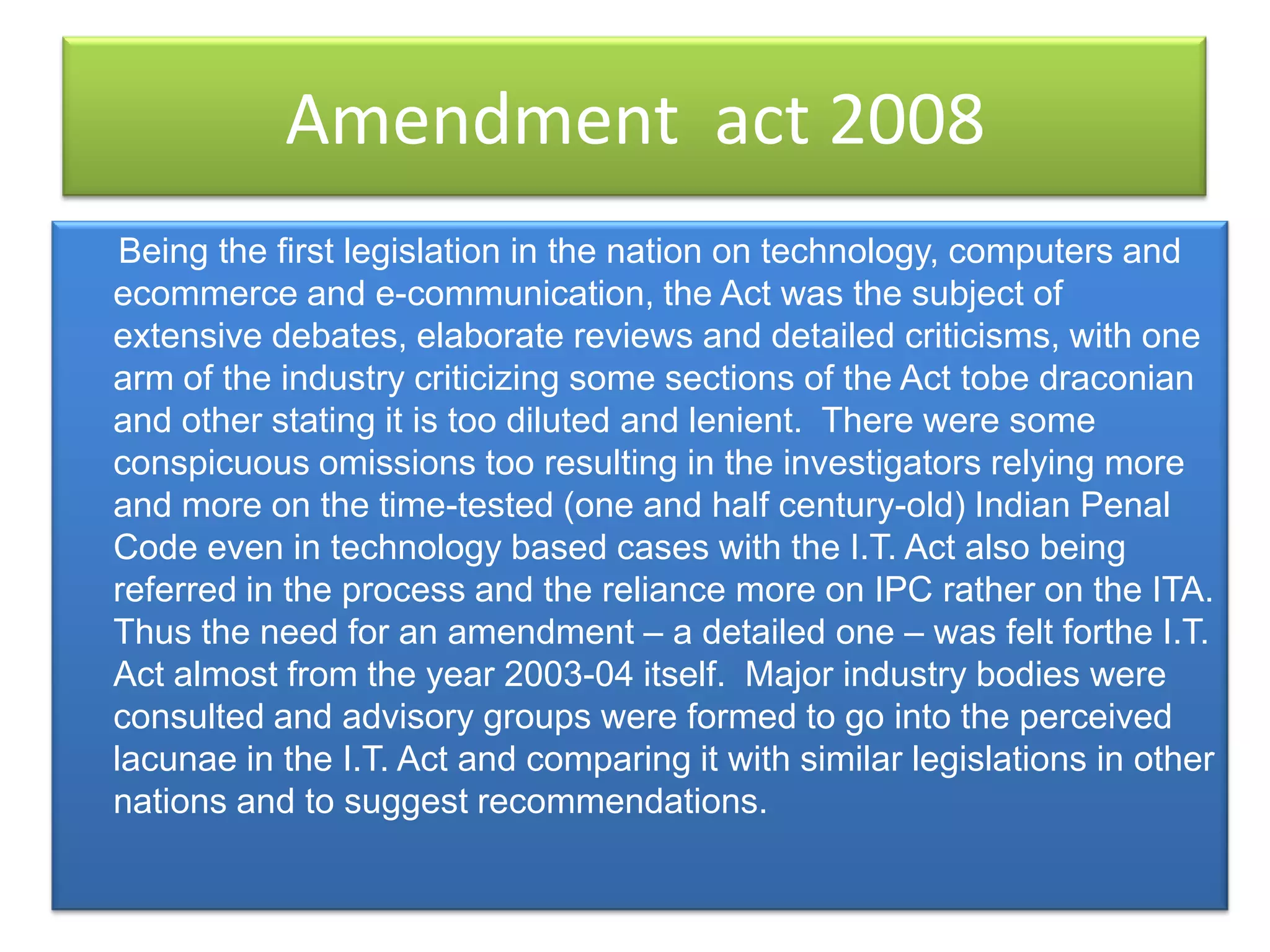 Amendment act 2008
 Being the first legislation in the nation on technology, computers and
ecommerce and e-communication, the Act was the subject of
extensive debates, elaborate reviews and detailed criticisms, with one
arm of the industry criticizing some sections of the Act tobe draconian
and other stating it is too diluted and lenient. There were some
conspicuous omissions too resulting in the investigators relying more
and more on the time-tested (one and half century-old) Indian Penal
Code even in technology based cases with the I.T. Act also being
referred in the process and the reliance more on IPC rather on the ITA.
Thus the need for an amendment – a detailed one – was felt forthe I.T.
Act almost from the year 2003-04 itself. Major industry bodies were
consulted and advisory groups were formed to go into the perceived
lacunae in the I.T. Act and comparing it with similar legislations in other
nations and to suggest recommendations.
 