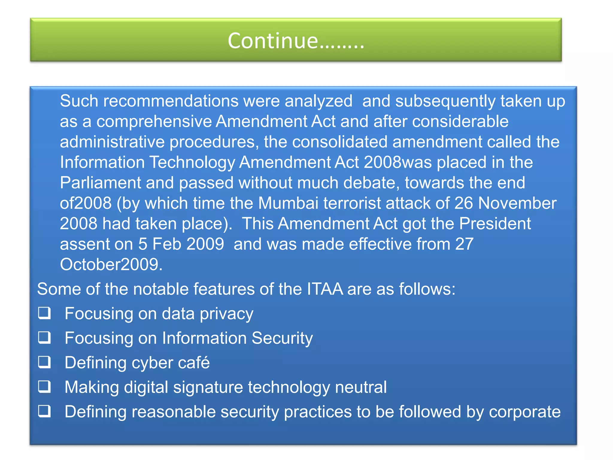 Continue……..

  Such recommendations were analyzed and subsequently taken up
  as a comprehensive Amendment Act and after considerable
  administrative procedures, the consolidated amendment called the
  Information Technology Amendment Act 2008was placed in the
  Parliament and passed without much debate, towards the end
  of2008 (by which time the Mumbai terrorist attack of 26 November
  2008 had taken place). This Amendment Act got the President
  assent on 5 Feb 2009 and was made effective from 27
  October2009.
Some of the notable features of the ITAA are as follows:
 Focusing on data privacy
 Focusing on Information Security
 Defining cyber café
 Making digital signature technology neutral
 Defining reasonable security practices to be followed by corporate
 