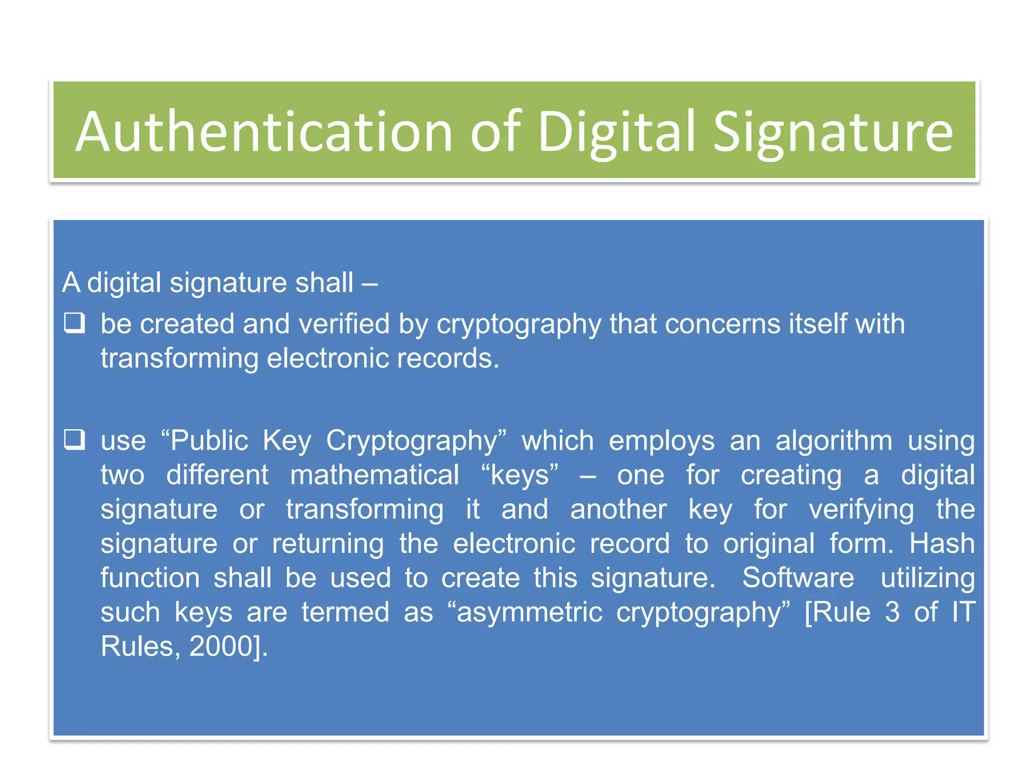 Authentication of Digital Signature

A digital signature shall –
 be created and verified by cryptography that concerns itself with
   transforming electronic records.

 use ―Public Key Cryptography‖ which employs an algorithm using
  two different mathematical ―keys‖ – one for creating a digital
  signature or transforming it and another key for verifying the
  signature or returning the electronic record to original form. Hash
  function shall be used to create this signature. Software utilizing
  such keys are termed as ―asymmetric cryptography‖ [Rule 3 of IT
  Rules, 2000].
 