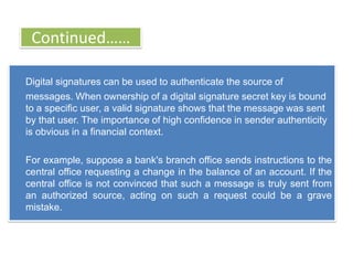 Continued……

Digital signatures can be used to authenticate the source of
messages. When ownership of a digital signature secret key is bound
to a specific user, a valid signature shows that the message was sent
by that user. The importance of high confidence in sender authenticity
is obvious in a financial context.

For example, suppose a bank's branch office sends instructions to the
central office requesting a change in the balance of an account. If the
central office is not convinced that such a message is truly sent from
an authorized source, acting on such a request could be a grave
mistake.
 
