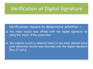 Verification of Digital Signature


   Verification means to determine whether –
 the initial record was affixed with the digital signature by
  using the ―keys‖ of the subscriber.

 the original record is retained intact or has been altered since
  such electronic record was bounded with the digital signature
  [Sec.2(1)(zh)].
 