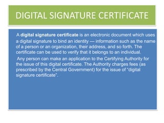 DIGITAL SIGNATURE CERTIFICATE
A digital signature certificate is an electronic document which uses
a digital signature to bind an identity — information such as the name
of a person or an organization, their address, and so forth. The
certificate can be used to verify that it belongs to an individual.
 Any person can make an application to the Certifying Authority for
the issue of this digital certificate. The Authority charges fees (as
prescribed by the Central Government) for the issue of ―digital
signature certificate‖.
 