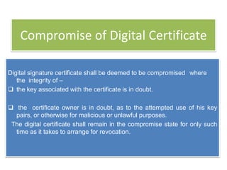 Compromise of Digital Certificate

Digital signature certificate shall be deemed to be compromised where
   the integrity of –
 the key associated with the certificate is in doubt.

 the certificate owner is in doubt, as to the attempted use of his key
  pairs, or otherwise for malicious or unlawful purposes.
 The digital certificate shall remain in the compromise state for only such
  time as it takes to arrange for revocation.
 