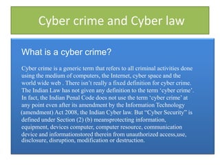 Cyber crime and Cyber law

What is a cyber crime?
Cyber crime is a generic term that refers to all criminal activities done
using the medium of computers, the Internet, cyber space and the
world wide web . There isn‟t really a fixed definition for cyber crime.
The Indian Law has not given any definition to the term „cyber crime‟.
In fact, the Indian Penal Code does not use the term „cyber crime‟ at
any point even after its amendment by the Information Technology
(amendment) Act 2008, the Indian Cyber law. But “Cyber Security” is
defined under Section (2) (b) meansprotecting information,
equipment, devices computer, computer resource, communication
device and informationstored therein from unauthorized access,use,
disclosure, disruption, modification or destruction.
 
