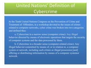 United Nations’ Definition of
               Cybercrime
At the Tenth United Nations Congress on the Prevention of Crime and
Treatment of Offenders, in a workshop devoted to the issues of crimes
related to computer networks, cyber crime was broken into two categories
and defined thus:
      a. Cybercrime in a narrow sense (computer crime): Any illegal
behavior directed by means of electronic operations that targets the security
of computer systems and the data processed by them.
      b. Cybercrime in a broader sense (computer-related crime): Any
illegal behavior committed by means of, or in relation to, a computer
system or network, including such crimes as illegal possession [and]
offering or distributing information by means of a computer systemor
network.
 