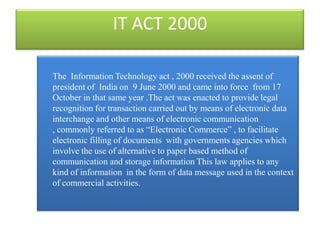 IT ACT 2000

The Information Technology act , 2000 received the assent of
president of India on 9 June 2000 and came into force from 17
October in that same year .The act was enacted to provide legal
recognition for transaction carried out by means of electronic data
interchange and other means of electronic communication
, commonly referred to as “Electronic Commerce” , to facilitate
electronic filling of documents with governments agencies which
involve the use of alternative to paper based method of
communication and storage information This law applies to any
kind of information in the form of data message used in the context
of commercial activities.
 
