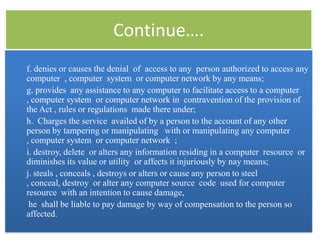 Continue….
f. denies or causes the denial of access to any person authorized to access any
computer , computer system or computer network by any means;
g. provides any assistance to any computer to facilitate access to a computer
, computer system or computer network in contravention of the provision of
the Act , rules or regulations made there under;
h. Charges the service availed of by a person to the account of any other
person by tampering or manipulating with or manipulating any computer
, computer system or computer network ;
i. destroy, delete or alters any information residing in a computer resource or
diminishes its value or utility or affects it injuriously by nay means;
j. steals , conceals , destroys or alters or cause any person to steel
, conceal, destroy or alter any computer source code used for computer
resource with an intention to cause damage,
 he shall be liable to pay damage by way of compensation to the person so
affected.
 