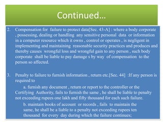 Continued…
2.   Compensation for failure to protect data[Sec. 43-A] : where a body corporate
     , possessing, dealing or handling any sensitive personal data or information
     in a computer resource which it owns , control or operates , is negligent in
     implementing and maintaining reasonable security practices and produces and
     thereby causes wrongful loss and wrongful gain to any person , such body
     corporate shall be liable to pay damage s by way of compensation to the
     person so affected.

3.   Penalty to failure to furnish information , return etc.[Sec. 44] :If any person is
     required to
          a. furnish any document , return or report to the controller or the
     Certifying Authority, fails to furnish the same , he shall be liable to penalty
     not exceeding rupees one lakh and fifty thousand for each such failure.
          b. maintain books of account or records , fails to maintain the
          same, he shall be a liable to a penalty not exceeding rupees ten
          thousand for every day during which the failure continues;
 