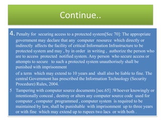 Continue..
4. Penalty for securing access to a protected system[Sec 70]: The appropriate
  government may declare that any computer resource which directly or
  indirectly affects the facility of critical Information Infrastructure to be
  protected system and may , by in order in writing , authorize the person who
  are to access protected notified system. Any person who secure access or
  attempts to secure to such a protected system unauthorisely shall be
  punished with imprisonment
  of a term which may extend to 10 years and shall also be liable to fine. The
  central Government has prescribed the Information Technology (Security
  Procedure) Rules, 2004.
5 Tampering with computer source documents [sec.65] :Whoever knowingly or
  intentionally conceal , destroy or alters any computer source code used for
  computer , computer programmed , computer system is required to be
  maintained by law, shall be punishable with imprisonment up to three years
  or with fine which may extend up to rupees two lacs or with both .
 