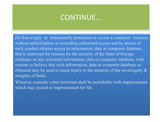CONTINUE...

(b) Knowingly or intentionally penetrates or access a computer resource
without authorisation or exceeding authorised access and by means of
such conduct obtains access to information, data or computer database
that is restricted for reasons for the security of the State of foreign
relations; or any restricted information, data or computer database, with
reasons to believe that such information, data or computer database so
obtained may be used to cause injury to the interests of the sovereignty &
integrity of India.
Whoever commits cyber terrorism shall be punishable with imprisonment
which may extend to imprisonment for life.
 