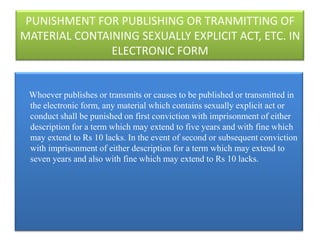 PUNISHMENT FOR PUBLISHING OR TRANMITTING OF
MATERIAL CONTAINING SEXUALLY EXPLICIT ACT, ETC. IN
               ELECTRONIC FORM


 Whoever publishes or transmits or causes to be published or transmitted in
 the electronic form, any material which contains sexually explicit act or
 conduct shall be punished on first conviction with imprisonment of either
 description for a term which may extend to five years and with fine which
 may extend to Rs 10 lacks. In the event of second or subsequent conviction
 with imprisonment of either description for a term which may extend to
 seven years and also with fine which may extend to Rs 10 lacks.
 